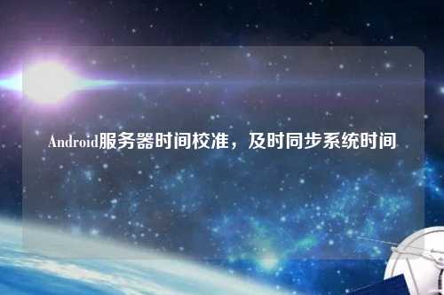Android服務(wù)器時(shí)間校準(zhǔn)，及時(shí)同步系統(tǒng)時(shí)間