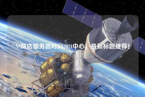 NS商店服務(wù)器時(shí)間2021中心，最新標(biāo)題推薦！
