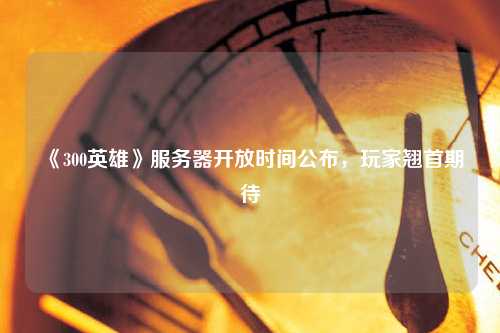 《300英雄》服務(wù)器開(kāi)放時(shí)間公布，玩家翹首期待