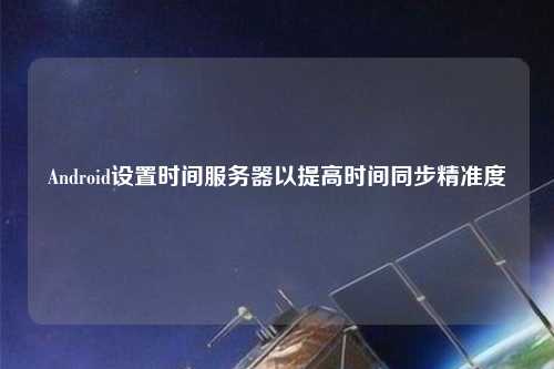 Android設(shè)置時間服務(wù)器以提高時間同步精準(zhǔn)度