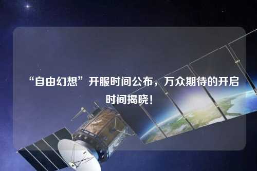 “自由幻想”開服時間公布，萬眾期待的開啟時間揭曉！