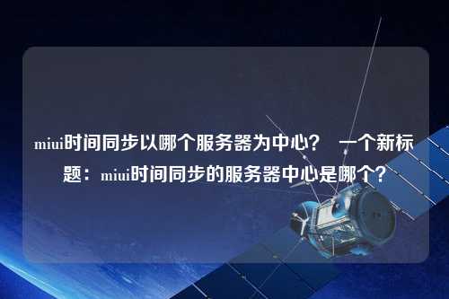 miui時間同步以哪個服務(wù)器為中心？  一個新標(biāo)題：miui時間同步的服務(wù)器中心是哪個？