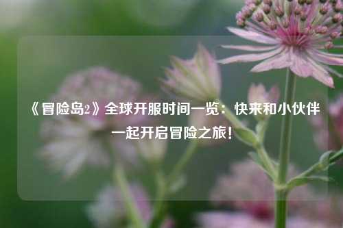 《冒險島2》全球開服時間一覽：快來和小伙伴一起開啟冒險之旅！