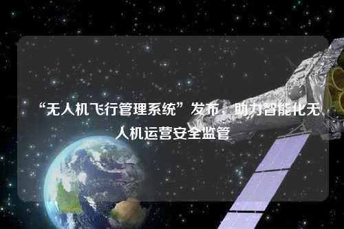 “無人機飛行管理系統(tǒng)”發(fā)布，助力智能化無人機運營安全監(jiān)管