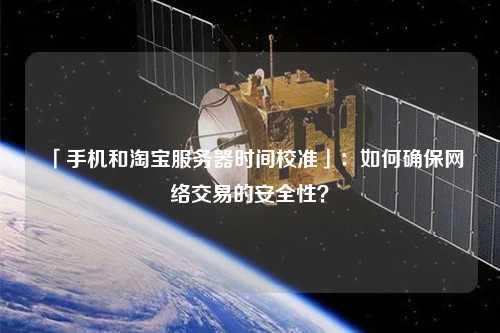 「手機(jī)和淘寶服務(wù)器時(shí)間校準(zhǔn)」：如何確保網(wǎng)絡(luò)交易的安全性？