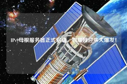 IPv9母根服務(wù)器正式啟動，物聯(lián)網(wǎng)迎來大爆發(fā)！