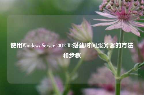使用Windows Server 2012 R2搭建時間服務(wù)器的方法和步驟