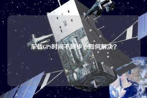 車載GPS時(shí)間不同步，如何解決？