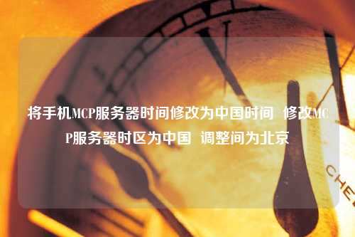 將手機(jī)MCP服務(wù)器時間修改為中國時間  修改MCP服務(wù)器時區(qū)為中國  調(diào)整間為北京