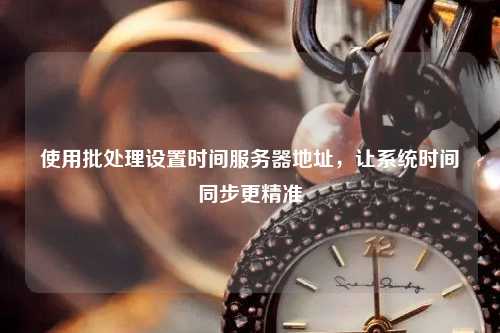 使用批處理設(shè)置時(shí)間服務(wù)器地址，讓系統(tǒng)時(shí)間同步更精準(zhǔn)
