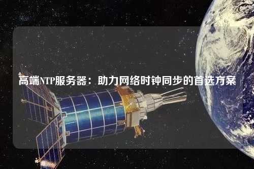 高端NTP服務器：助力網(wǎng)絡(luò)時鐘同步的首選方案