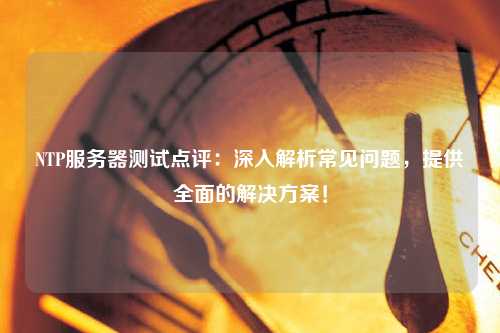 NTP服務(wù)器測試點評：深入解析常見問題，提供全面的解決方案！