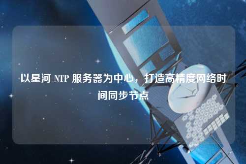 以星河 NTP 服務(wù)器為中心，打造高精度網(wǎng)絡(luò)時間同步節(jié)點