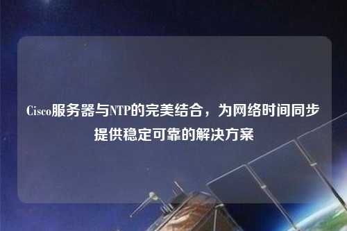 Cisco服務(wù)器與NTP的完美結(jié)合，為網(wǎng)絡(luò)時(shí)間同步提供穩(wěn)定可靠的解決方案