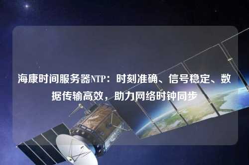 海康時(shí)間服務(wù)器NTP：時(shí)刻準(zhǔn)確、信號(hào)穩(wěn)定、數(shù)據(jù)傳輸高效，助力網(wǎng)絡(luò)時(shí)鐘同步