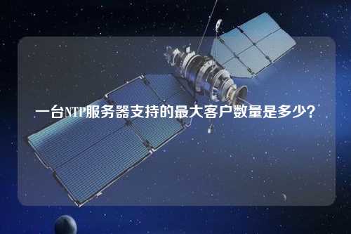 一臺NTP服務(wù)器支持的最大客戶數(shù)量是多少？