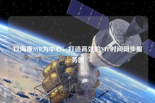 以海康NVR為中心，打造高效的NTP時間同步服務器