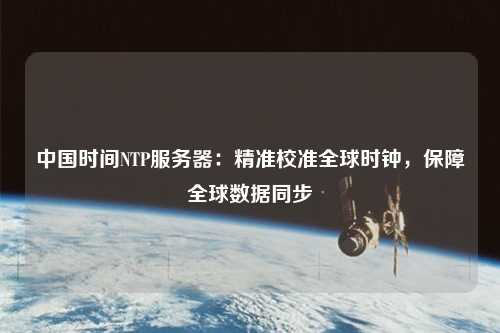 中國(guó)時(shí)間NTP服務(wù)器：精準(zhǔn)校準(zhǔn)全球時(shí)鐘，保障全球數(shù)據(jù)同步