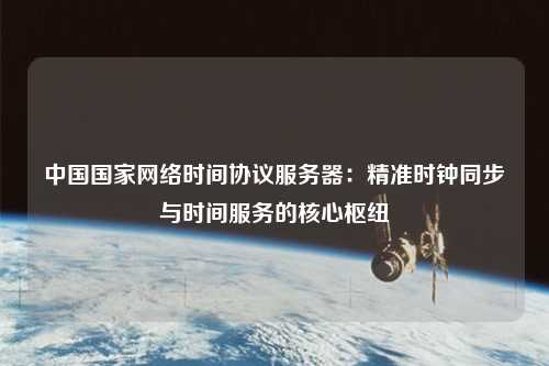 中國國家網(wǎng)絡時間協(xié)議服務器：精準時鐘同步與時間服務的核心樞紐