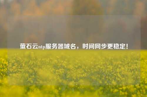 螢石云ntp服務(wù)器域名，時(shí)間同步更穩(wěn)定！