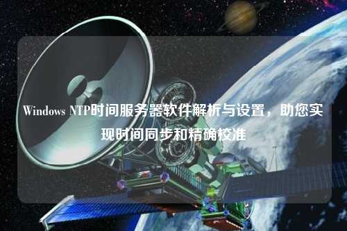 Windows NTP時(shí)間服務(wù)器軟件解析與設(shè)置，助您實(shí)現(xiàn)時(shí)間同步和精確校準(zhǔn)