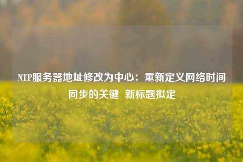 NTP服務器地址修改為中心：重新定義網(wǎng)絡時間同步的關鍵  新標題擬定