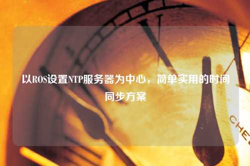以ROS設置NTP服務器為中心，簡單實用的時間同步方案