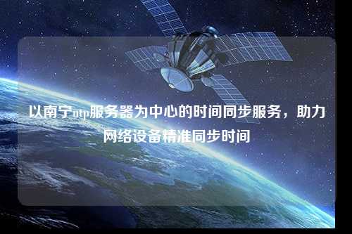 以南寧ntp服務(wù)器為中心的時(shí)間同步服務(wù)，助力網(wǎng)絡(luò)設(shè)備精準(zhǔn)同步時(shí)間