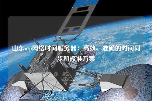 山東ntp網(wǎng)絡(luò)時間服務(wù)器：高效、準(zhǔn)確的時間同步和校準(zhǔn)方案