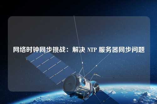 網(wǎng)絡(luò)時(shí)鐘同步挑戰(zhàn)：解決 NTP 服務(wù)器同步問(wèn)題
