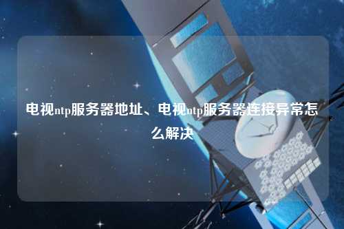 電視ntp服務器地址、電視ntp服務器連接異常怎么解決