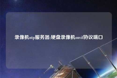 錄像機ntp服務器;硬盤錄像機onvif協(xié)議端口