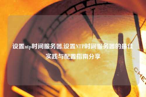設(shè)置ntp時(shí)間服務(wù)器,設(shè)置NTP時(shí)間服務(wù)器的最佳實(shí)踐與配置指南分享